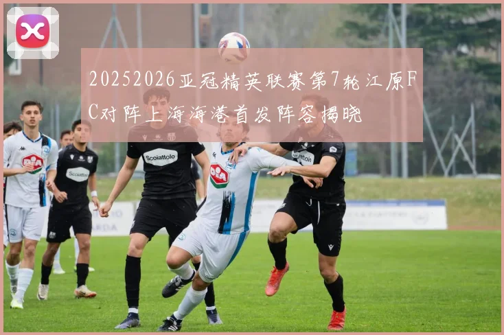 20252026亚冠精英联赛第7轮江原FC对阵上海海港首发阵容揭晓